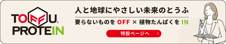 TOFFU PROTEIN 人と地球にやさしい未来のとうふ 要らないものをOFF × 植物たんぱくをIN 特設ページへ